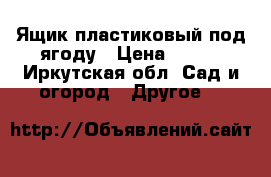 Ящик пластиковый под ягоду › Цена ­ 200 - Иркутская обл. Сад и огород » Другое   
